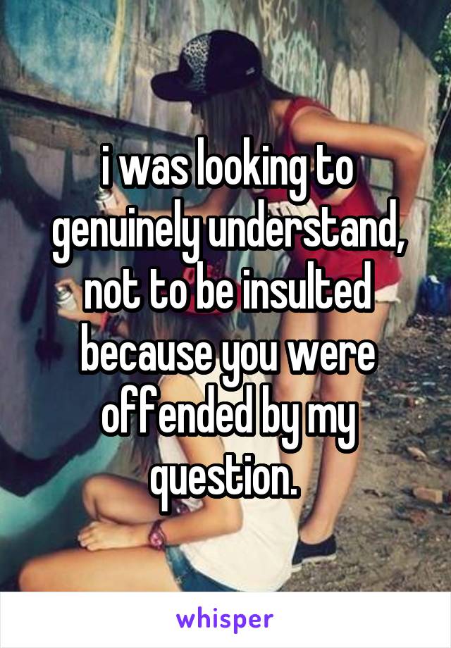 i was looking to genuinely understand, not to be insulted because you were offended by my question. 