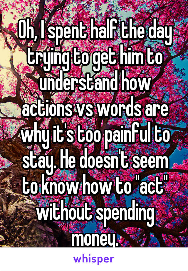 Oh, I spent half the day trying to get him to understand how actions vs words are why it's too painful to stay. He doesn't seem to know how to "act" without spending money.