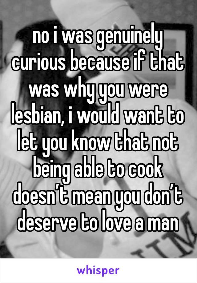 no i was genuinely curious because if that was why you were lesbian, i would want to let you know that not being able to cook doesn’t mean you don’t deserve to love a man 