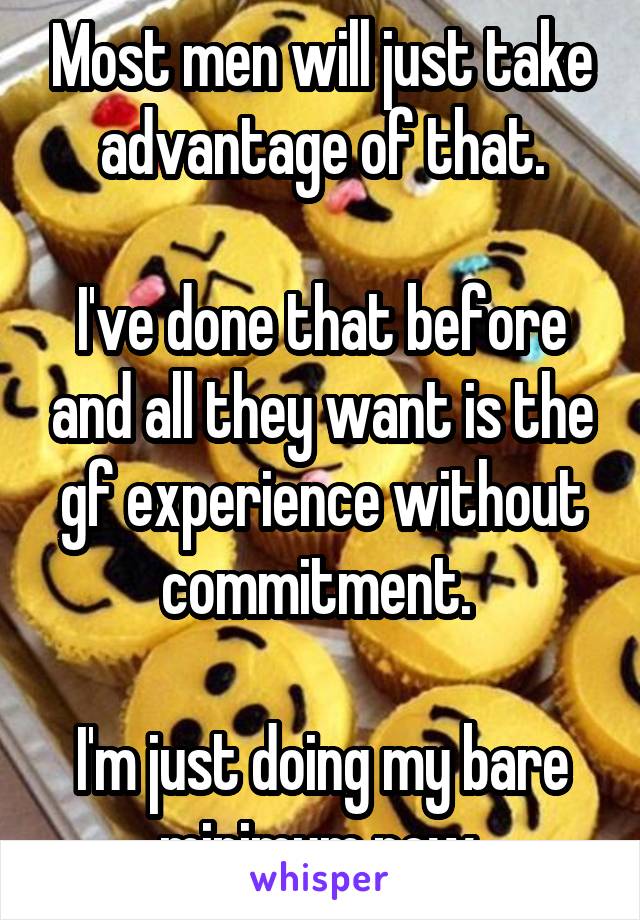 Most men will just take advantage of that.

I've done that before and all they want is the gf experience without commitment. 

I'm just doing my bare minimum now.