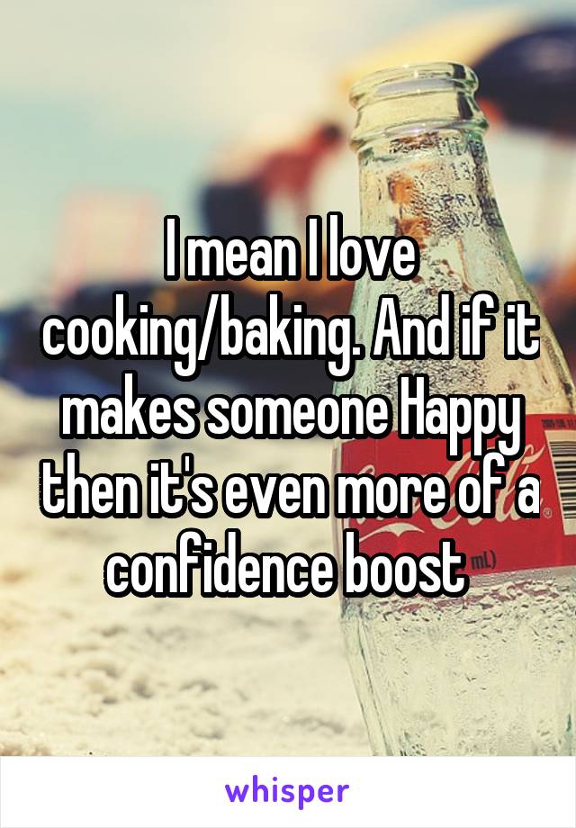 I mean I love cooking/baking. And if it makes someone Happy then it's even more of a confidence boost 