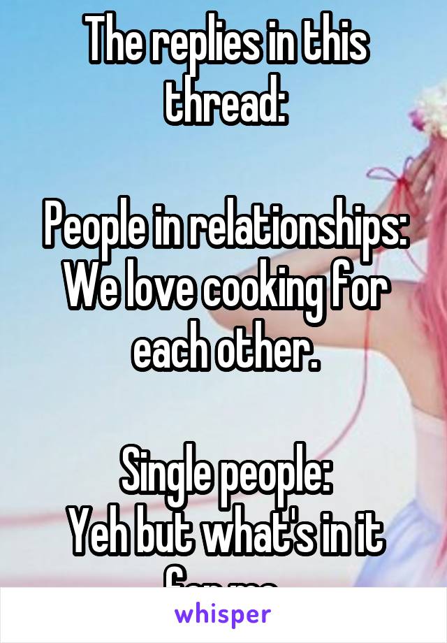 The replies in this thread:

People in relationships: We love cooking for each other.

Single people:
Yeh but what's in it for me.