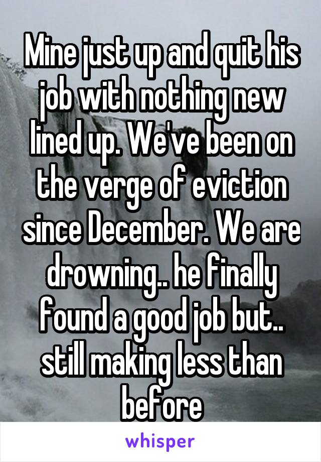 Mine just up and quit his job with nothing new lined up. We've been on the verge of eviction since December. We are drowning.. he finally found a good job but.. still making less than before