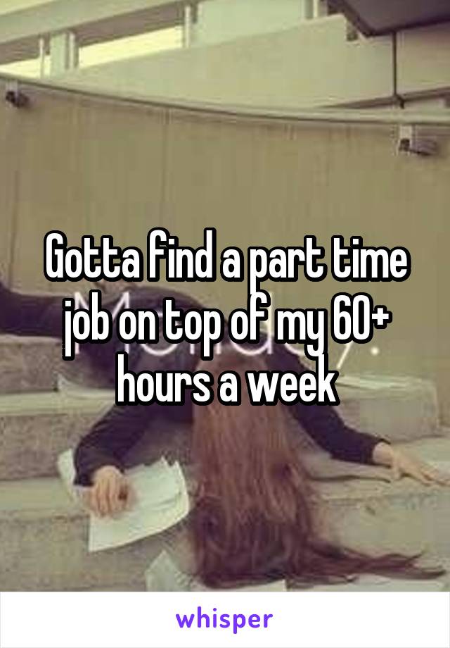 Gotta find a part time job on top of my 60+ hours a week