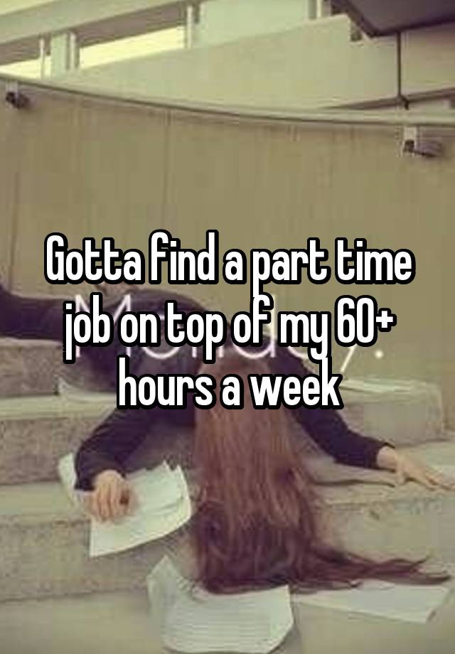 Gotta find a part time job on top of my 60+ hours a week