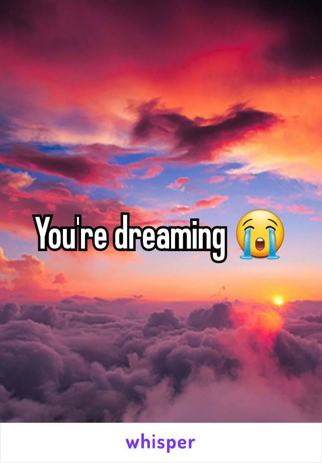 You're dreaming 😭