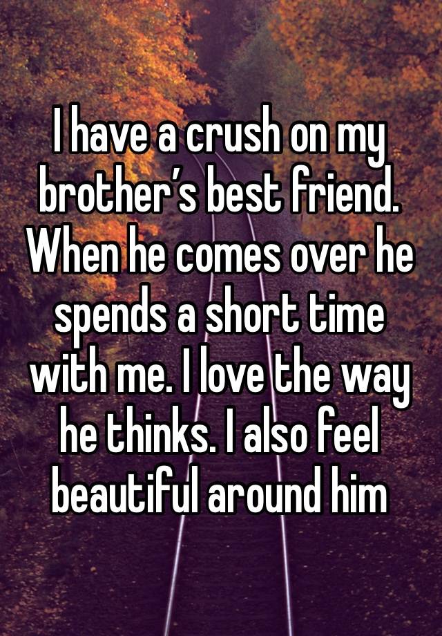 I have a crush on my brother’s best friend. When he comes over he spends a short time with me. I love the way he thinks. I also feel beautiful around him