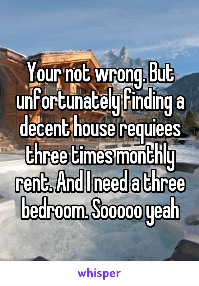 Your not wrong. But unfortunately finding a decent house requiees three times monthly rent. And I need a three bedroom. Sooooo yeah