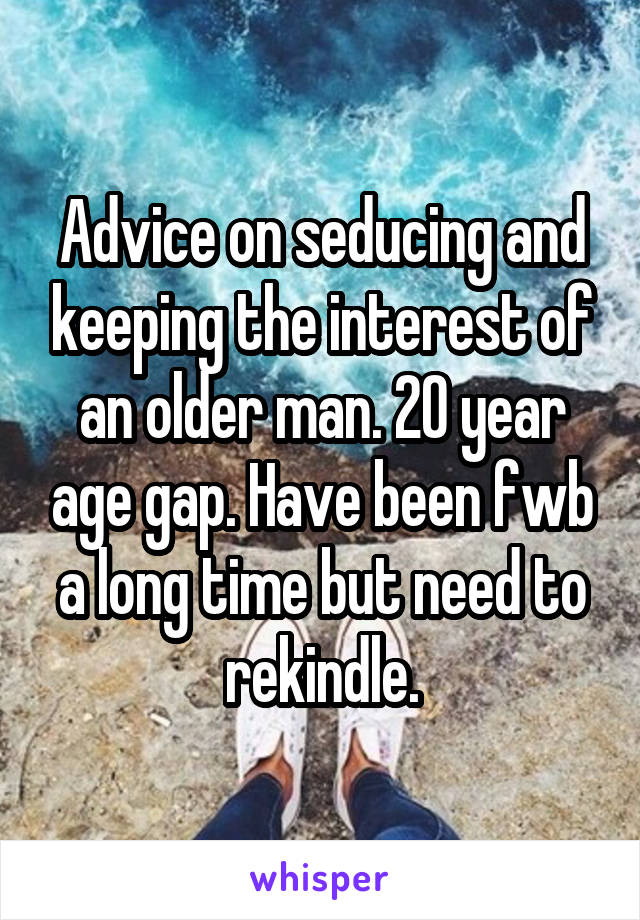 Advice on seducing and keeping the interest of an older man. 20 year age gap. Have been fwb a long time but need to rekindle.