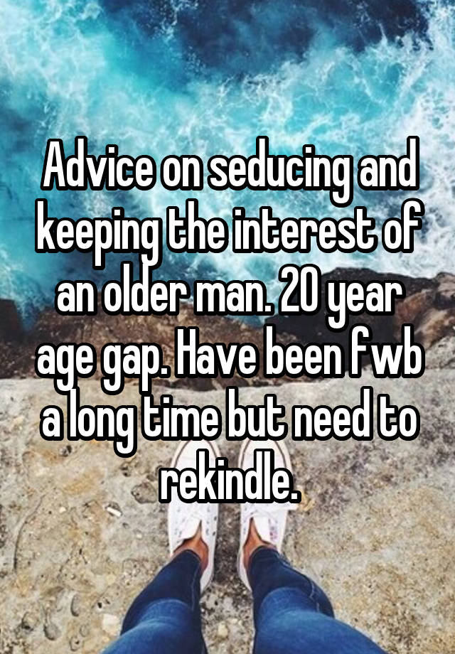 Advice on seducing and keeping the interest of an older man. 20 year age gap. Have been fwb a long time but need to rekindle.