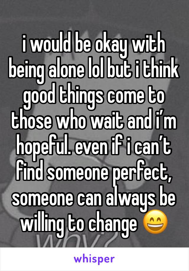 i would be okay with being alone lol but i think good things come to those who wait and i’m hopeful. even if i can’t find someone perfect, someone can always be willing to change 😄