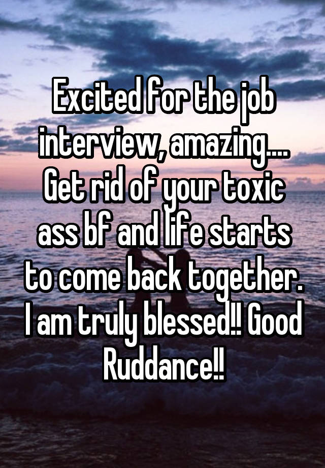 Excited for the job interview, amazing.... Get rid of your toxic ass bf and life starts to come back together. I am truly blessed!! Good Ruddance!!