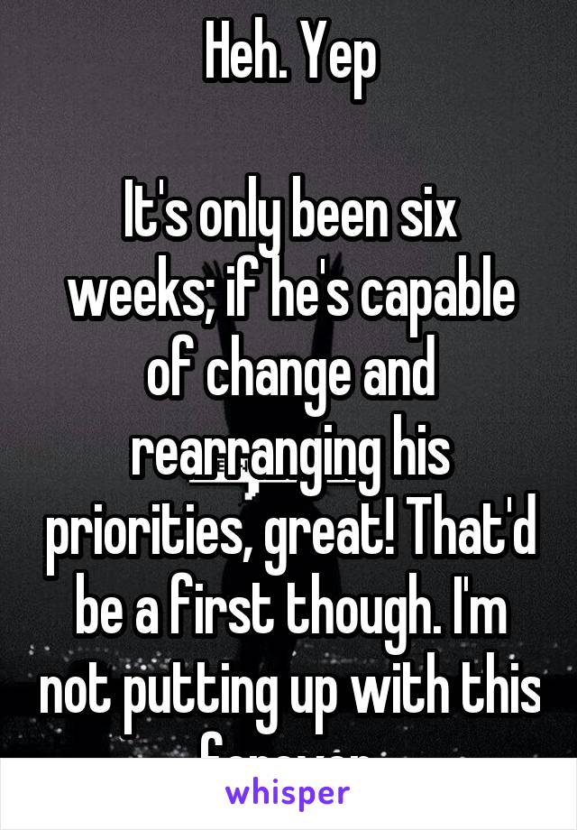 Heh. Yep

It's only been six weeks; if he's capable of change and rearranging his priorities, great! That'd be a first though. I'm not putting up with this forever.