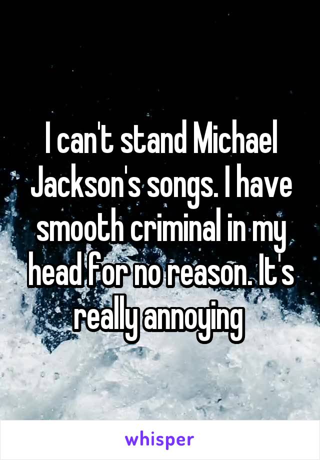 I can't stand Michael Jackson's songs. I have smooth criminal in my head for no reason. It's really annoying 