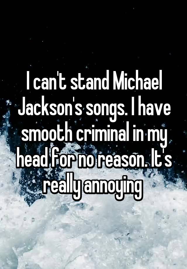 I can't stand Michael Jackson's songs. I have smooth criminal in my head for no reason. It's really annoying 