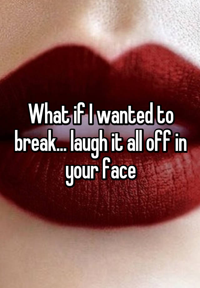 What if I wanted to break... laugh it all off in your face