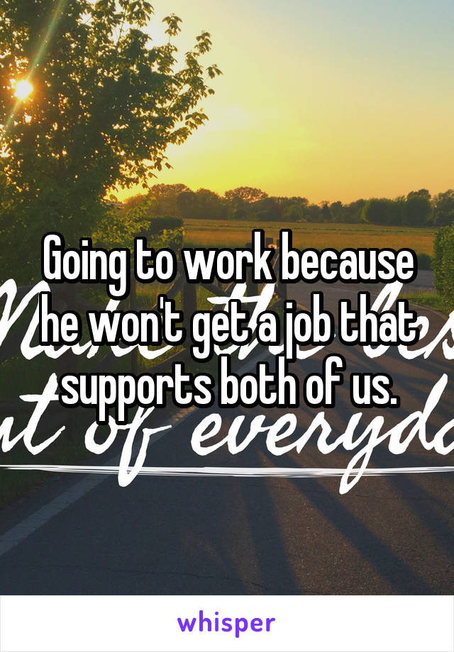 Going to work because he won't get a job that supports both of us.