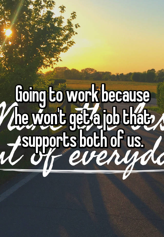 Going to work because he won't get a job that supports both of us.