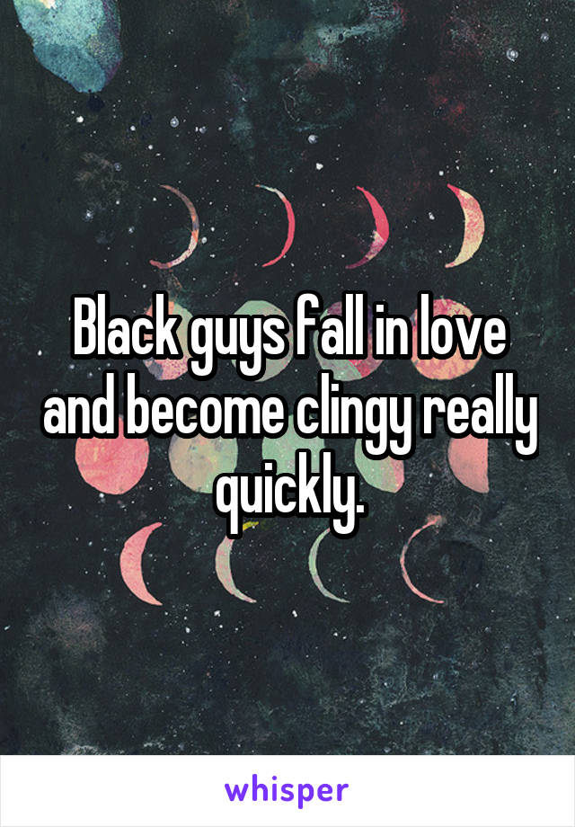 Black guys fall in love and become clingy really quickly.