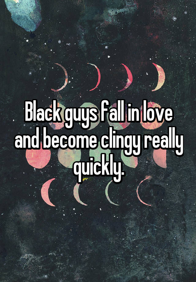 Black guys fall in love and become clingy really quickly.