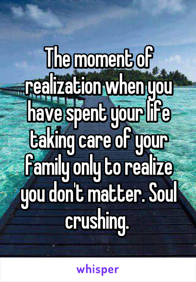 The moment of realization when you have spent your life taking care of your family only to realize you don't matter. Soul crushing. 