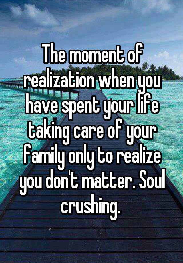 The moment of realization when you have spent your life taking care of your family only to realize you don't matter. Soul crushing. 