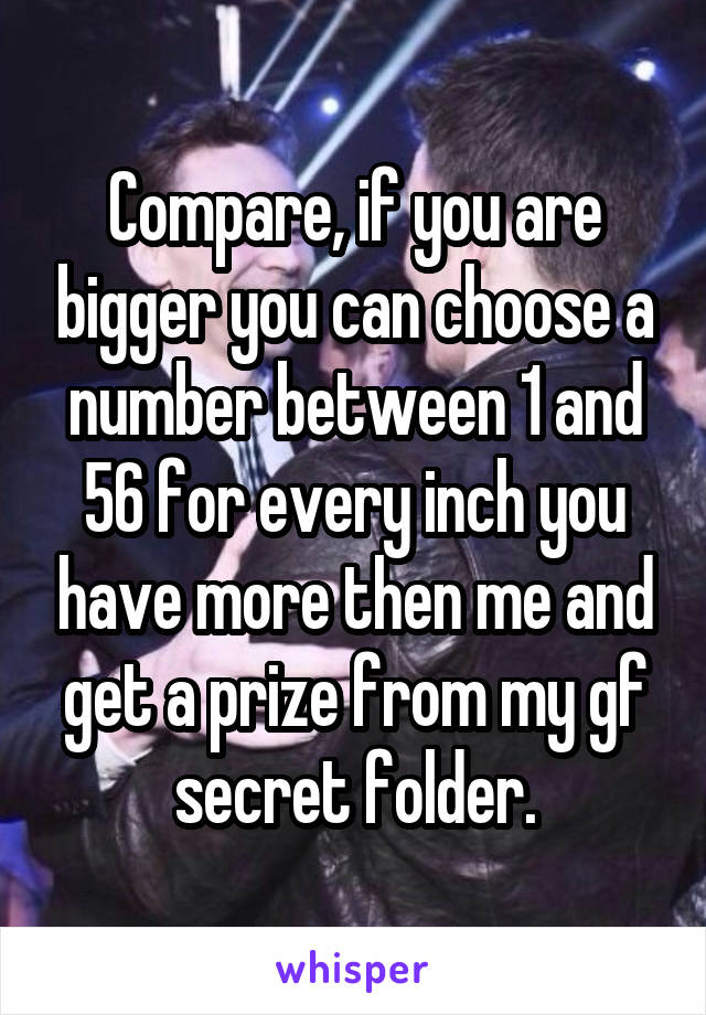 Compare, if you are bigger you can choose a number between 1 and 56 for every inch you have more then me and get a prize from my gf secret folder.