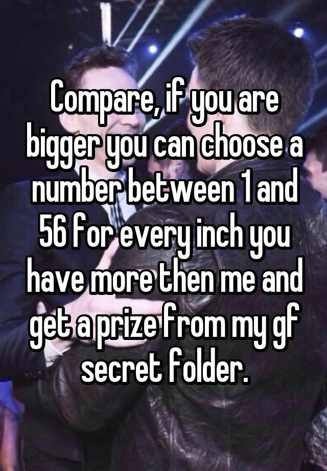 Compare, if you are bigger you can choose a number between 1 and 56 for every inch you have more then me and get a prize from my gf secret folder.