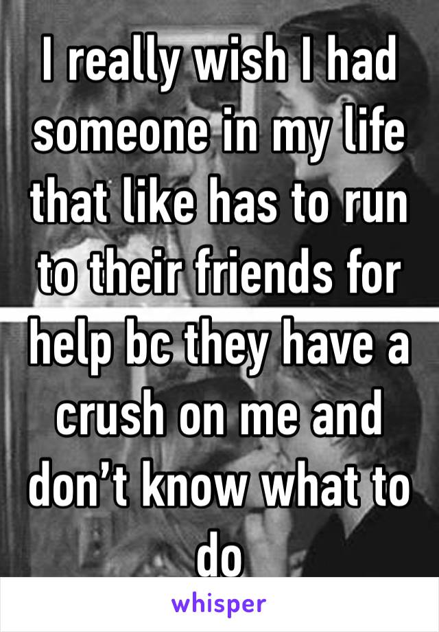 I really wish I had someone in my life that like has to run to their friends for help bc they have a crush on me and don’t know what to do