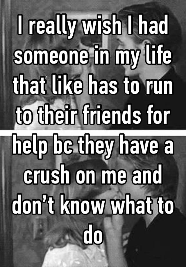 I really wish I had someone in my life that like has to run to their friends for help bc they have a crush on me and don’t know what to do