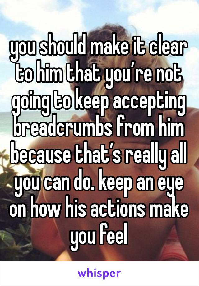 you should make it clear to him that you’re not going to keep accepting breadcrumbs from him because that’s really all you can do. keep an eye on how his actions make you feel 