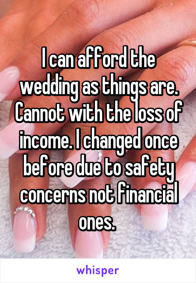 I can afford the wedding as things are. Cannot with the loss of income. I changed once before due to safety concerns not financial ones. 