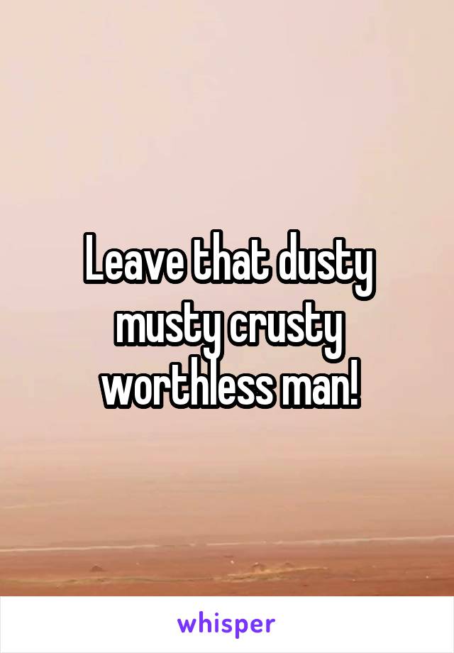 Leave that dusty musty crusty worthless man!