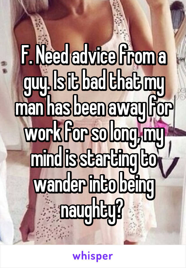 F. Need advice from a guy. Is it bad that my man has been away for work for so long, my mind is starting to wander into being naughty? 