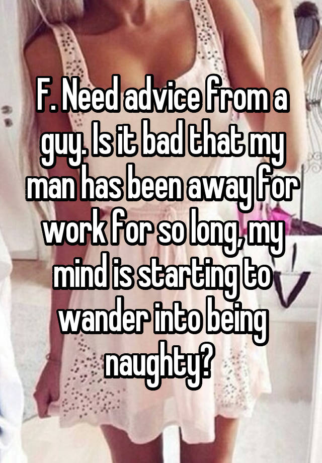 F. Need advice from a guy. Is it bad that my man has been away for work for so long, my mind is starting to wander into being naughty? 