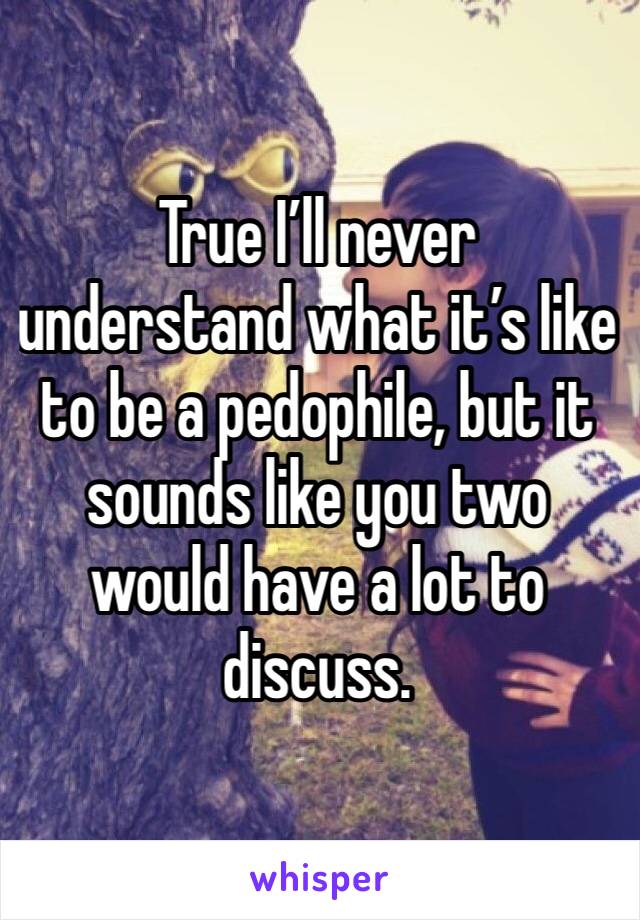 True I’ll never understand what it’s like to be a pedophile, but it sounds like you two would have a lot to discuss. 