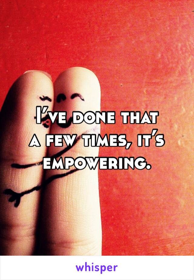 I’ve done that 
a few times, it’s empowering. 