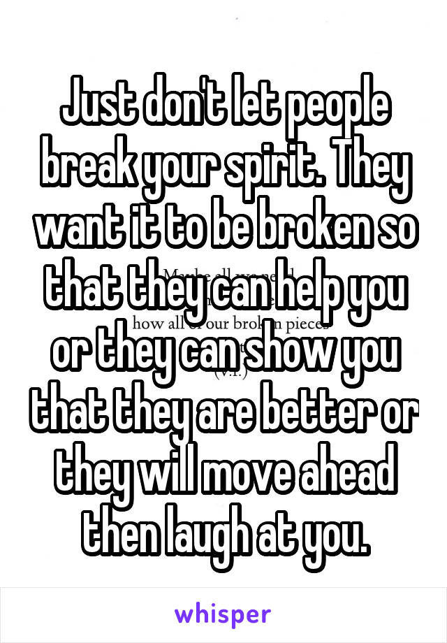 Just don't let people break your spirit. They want it to be broken so that they can help you or they can show you that they are better or they will move ahead then laugh at you.