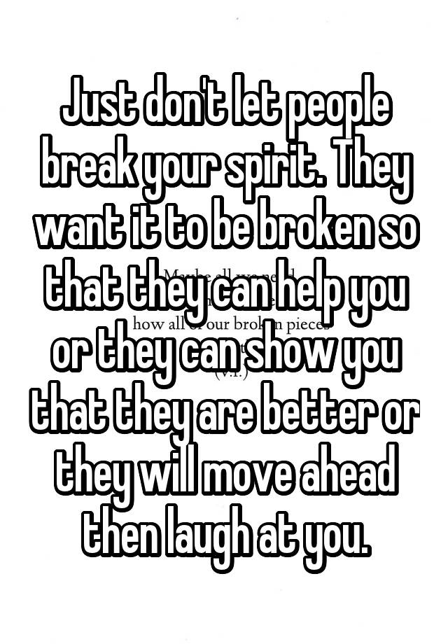 Just don't let people break your spirit. They want it to be broken so that they can help you or they can show you that they are better or they will move ahead then laugh at you.