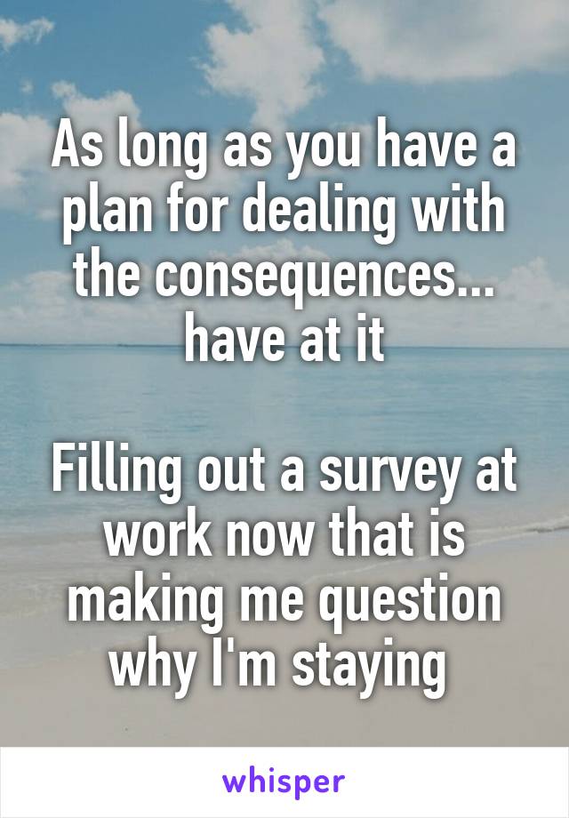 As long as you have a plan for dealing with the consequences... have at it

Filling out a survey at work now that is making me question why I'm staying 