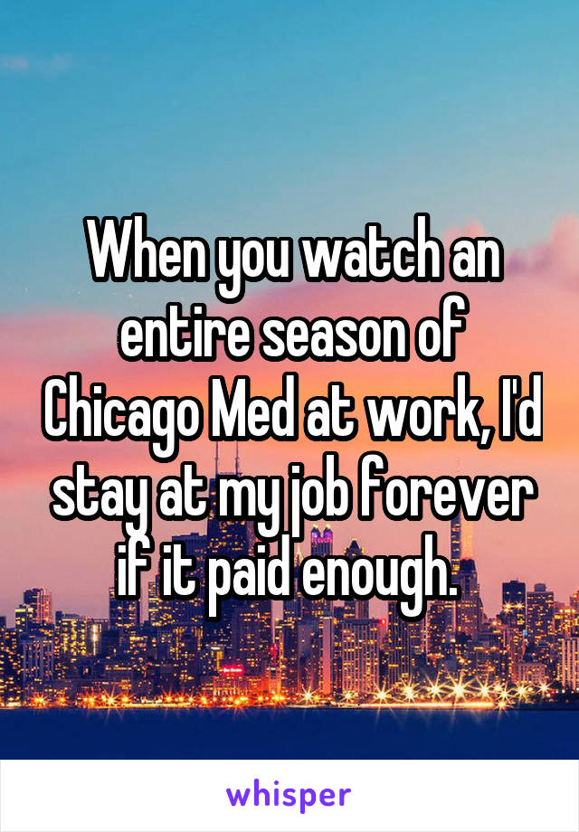 When you watch an entire season of Chicago Med at work, I'd stay at my job forever if it paid enough. 