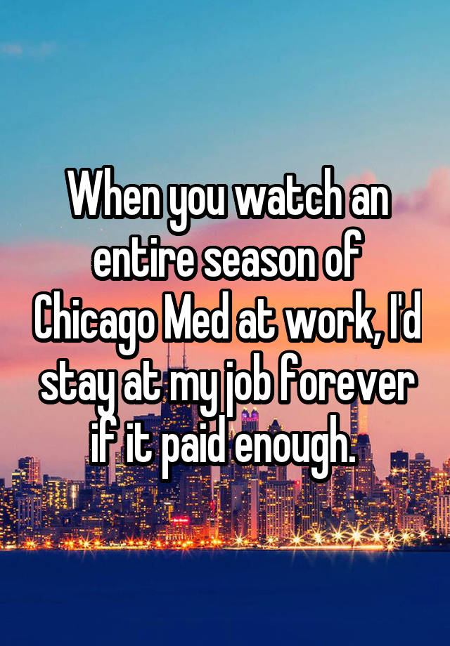 When you watch an entire season of Chicago Med at work, I'd stay at my job forever if it paid enough. 