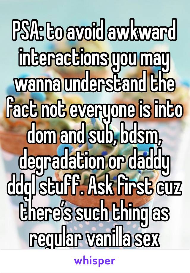 PSA: to avoid awkward interactions you may wanna understand the fact not everyone is into dom and sub, bdsm, degradation or daddy ddgl stuff. Ask first cuz there’s such thing as regular vanilla sex