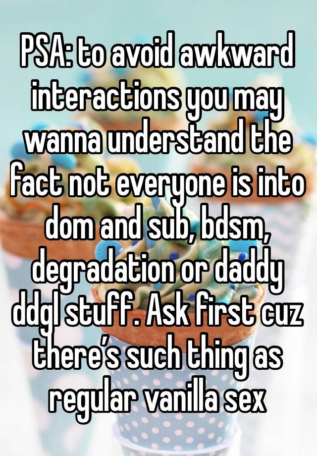 PSA: to avoid awkward interactions you may wanna understand the fact not everyone is into dom and sub, bdsm, degradation or daddy ddgl stuff. Ask first cuz there’s such thing as regular vanilla sex