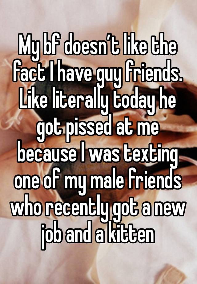 My bf doesn’t like the fact I have guy friends. Like literally today he got pissed at me because I was texting one of my male friends who recently got a new job and a kitten