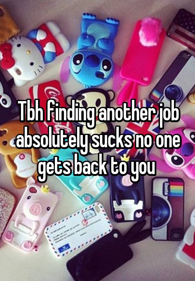 Tbh finding another job absolutely sucks no one gets back to you 