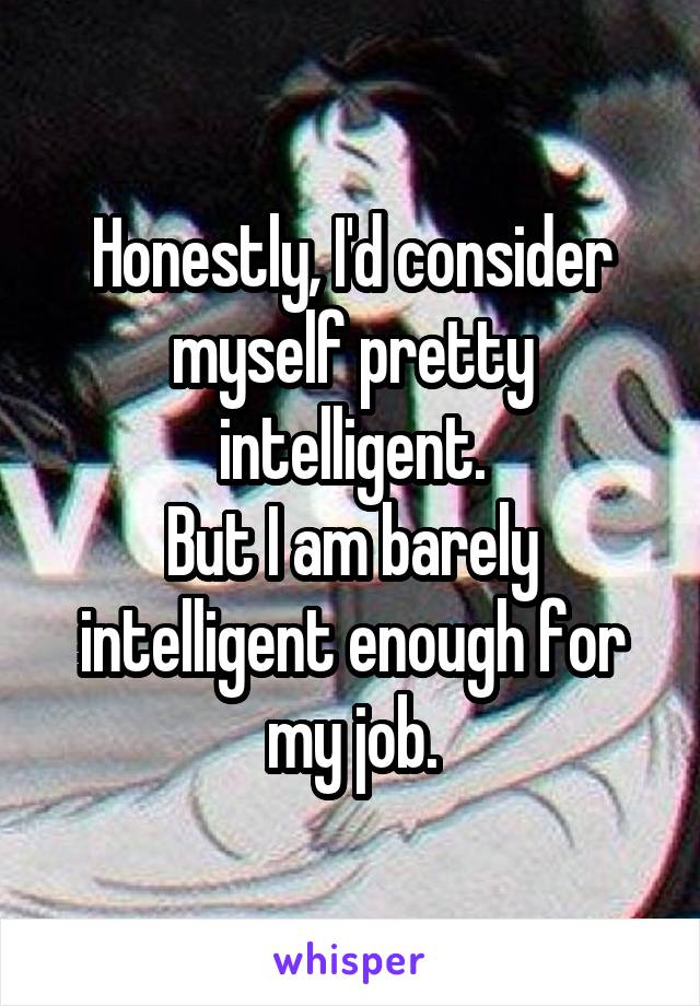 Honestly, I'd consider myself pretty intelligent.
But I am barely intelligent enough for my job.