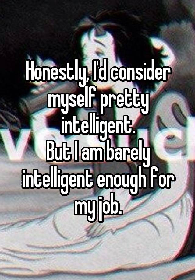 Honestly, I'd consider myself pretty intelligent.
But I am barely intelligent enough for my job.