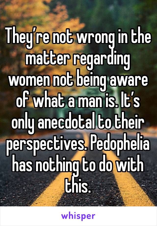 They’re not wrong in the matter regarding women not being aware of what a man is. It’s only anecdotal to their perspectives. Pedophelia has nothing to do with this. 