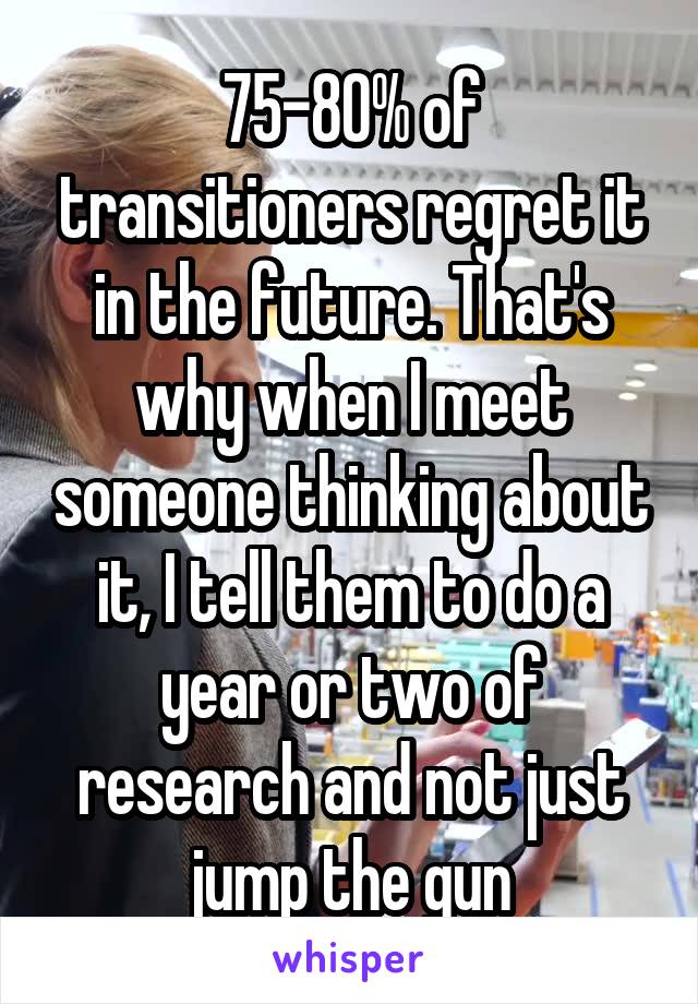 75-80% of transitioners regret it in the future. That's why when I meet someone thinking about it, I tell them to do a year or two of research and not just jump the gun